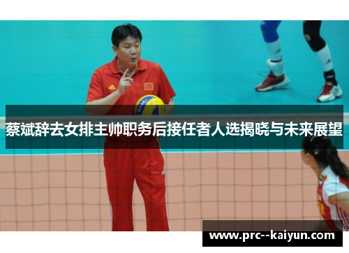 蔡斌辞去女排主帅职务后接任者人选揭晓与未来展望