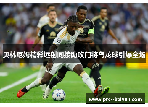 贝林厄姆精彩远射间接助攻门将乌龙球引爆全场