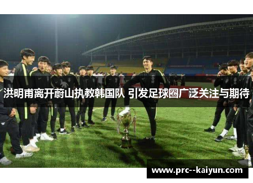 洪明甫离开蔚山执教韩国队 引发足球圈广泛关注与期待