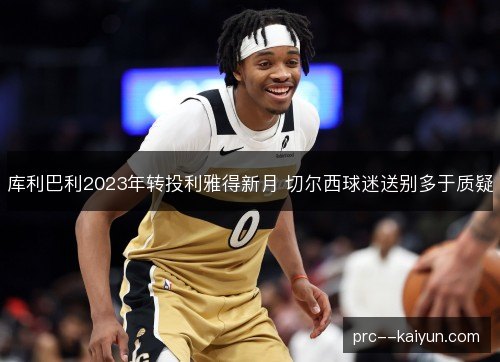 库利巴利2023年转投利雅得新月 切尔西球迷送别多于质疑 库利巴利2023年转投利雅得新月 切尔西球迷送别多于质疑